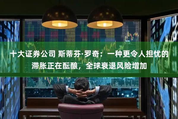 十大证券公司 斯蒂芬·罗奇：一种更令人担忧的滞胀正在酝酿，全球衰退风险增加