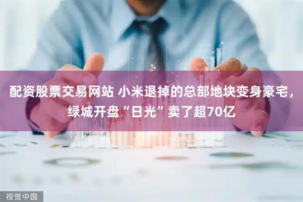 配资股票交易网站 小米退掉的总部地块变身豪宅，绿城开盘“日光”卖了超70亿