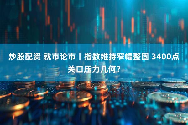 炒股配资 就市论市丨指数维持窄幅整固 3400点关口压力几何？