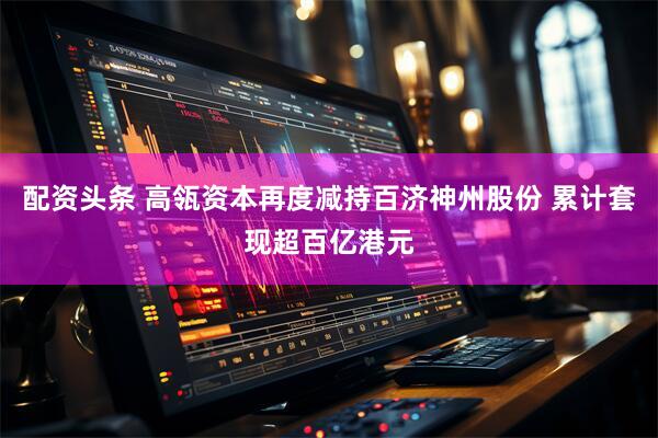 配资头条 高瓴资本再度减持百济神州股份 累计套现超百亿港元