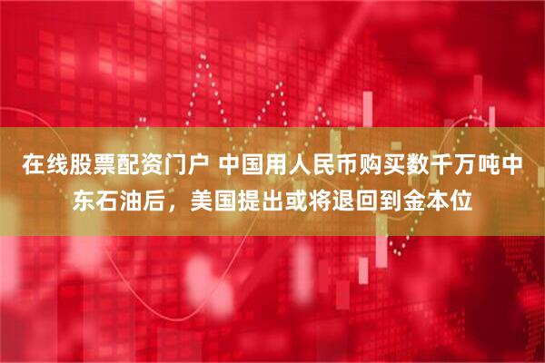 在线股票配资门户 中国用人民币购买数千万吨中东石油后，美国提出或将退回到金本位