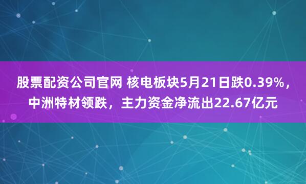 股票配资公司官网 核电板块5月21日跌0.39%，中洲特材领跌，主力资金净流出22.67亿元