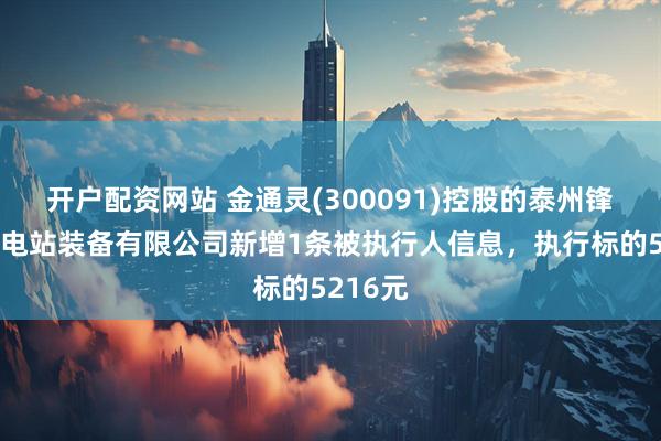 开户配资网站 金通灵(300091)控股的泰州锋陵特种电站装备有限公司新增1条被执行人信息，执行标的5216元