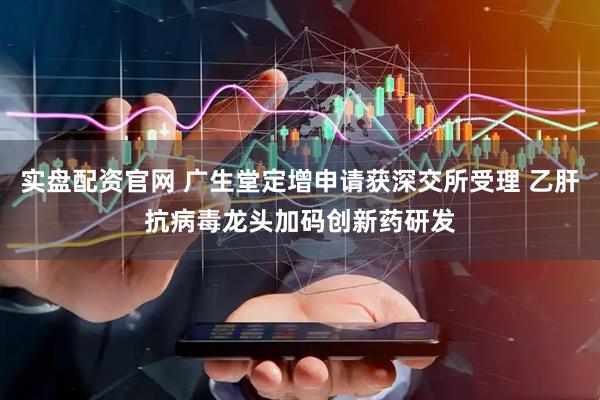 实盘配资官网 广生堂定增申请获深交所受理 乙肝抗病毒龙头加码创新药研发