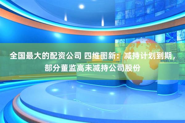 全国最大的配资公司 四维图新：减持计划到期，部分董监高未减持公司股份