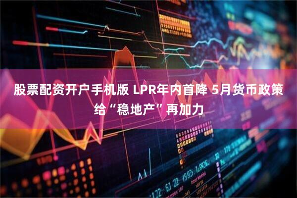 股票配资开户手机版 LPR年内首降 5月货币政策给“稳地产”再加力
