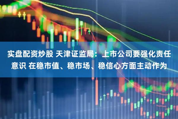 实盘配资炒股 天津证监局：上市公司要强化责任意识 在稳市值、稳市场、稳信心方面主动作为