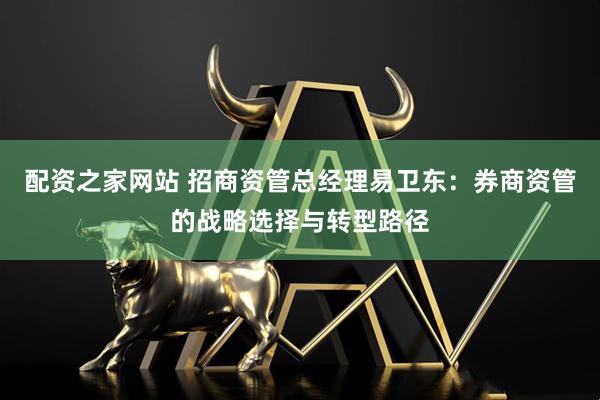 配资之家网站 招商资管总经理易卫东：券商资管的战略选择与转型路径