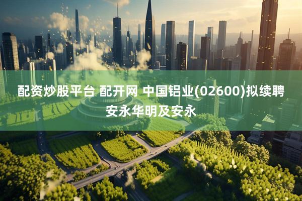 配资炒股平台 配开网 中国铝业(02600)拟续聘安永华明及安永