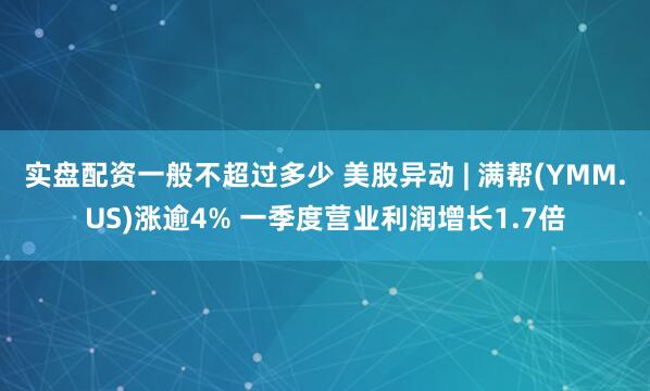 实盘配资一般不超过多少 美股异动 | 满帮(YMM.US)涨逾4% 一季度营业利润增长1.7倍