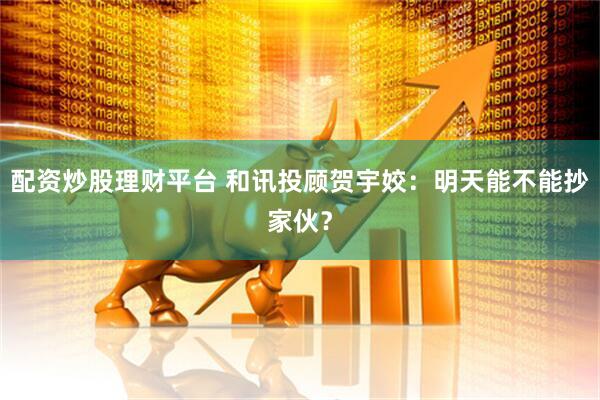 配资炒股理财平台 和讯投顾贺宇姣：明天能不能抄家伙？
