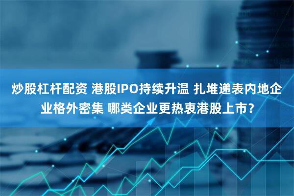 炒股杠杆配资 港股IPO持续升温 扎堆递表内地企业格外密集 哪类企业更热衷港股上市？