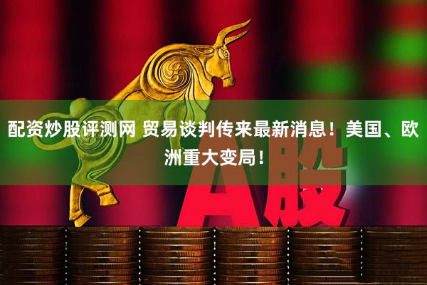 配资炒股评测网 贸易谈判传来最新消息！美国、欧洲重大变局！