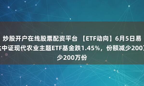 炒股开户在线股票配资平台 【ETF动向】6月5日易方达中证现代农业主题ETF基金跌1.45%，份额减少200万份