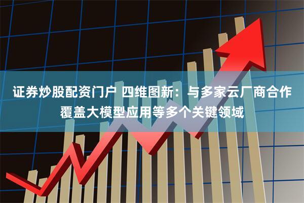 证券炒股配资门户 四维图新：与多家云厂商合作覆盖大模型应用等多个关键领域