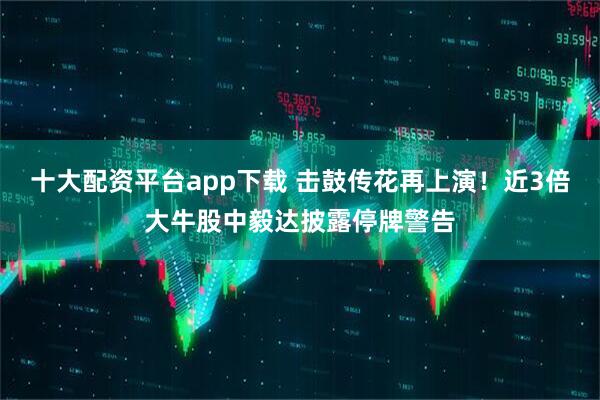 十大配资平台app下载 击鼓传花再上演！近3倍大牛股中毅达披露停牌警告
