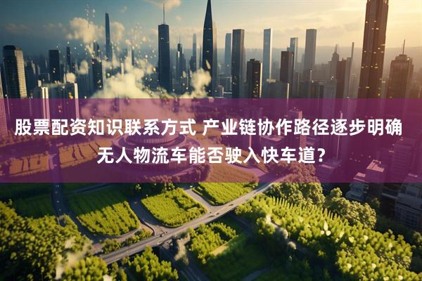 股票配资知识联系方式 产业链协作路径逐步明确 无人物流车能否驶入快车道？