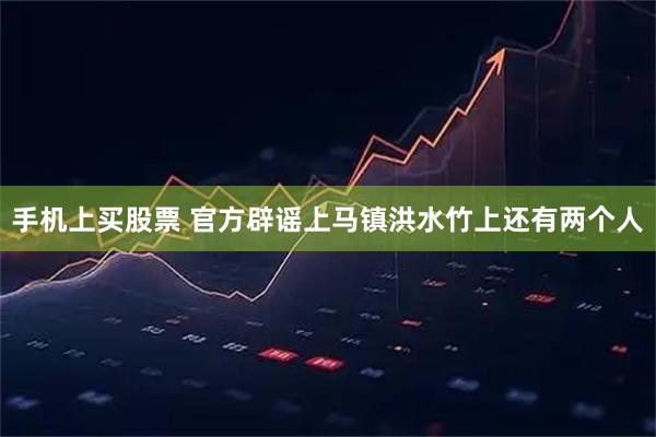 手机上买股票 官方辟谣上马镇洪水竹上还有两个人