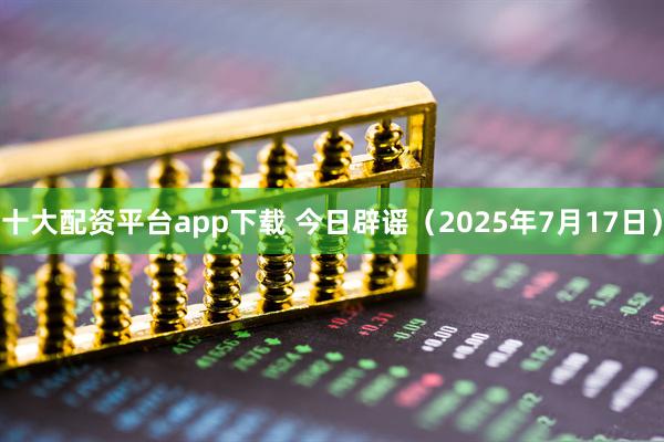 十大配资平台app下载 今日辟谣（2025年7月17日）
