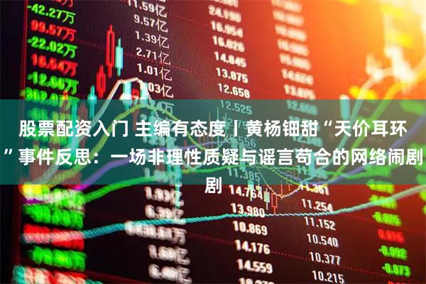 股票配资入门 主编有态度丨黄杨钿甜“天价耳环”事件反思：一场非理性质疑与谣言苟合的网络闹剧