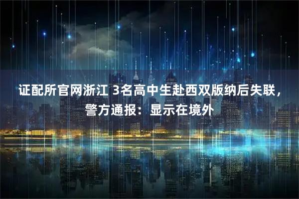 证配所官网浙江 3名高中生赴西双版纳后失联，警方通报：显示在境外