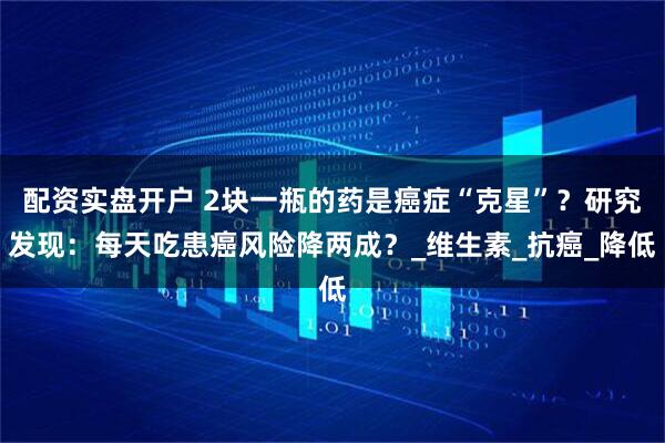 配资实盘开户 2块一瓶的药是癌症“克星”？研究发现：每天吃患癌风险降两成？_维生素_抗癌_降低