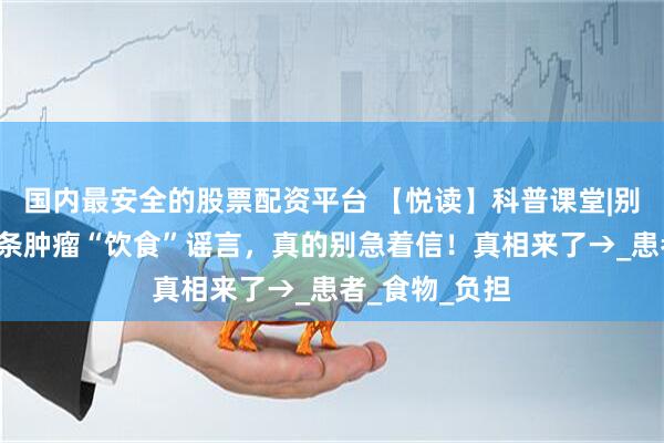 国内最安全的股票配资平台 【悦读】科普课堂|别被误导!这6条肿瘤“饮食”谣言,真的别急着信!真相来了→_患者_食物_负担