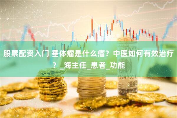 股票配资入门 垂体瘤是什么瘤？中医如何有效治疗？_海主任_患者_功能