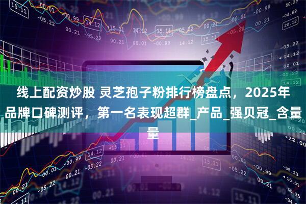线上配资炒股 灵芝孢子粉排行榜盘点，2025年品牌口碑测评，第一名表现超群_产品_强贝冠_含量