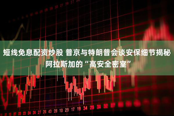 短线免息配资炒股 普京与特朗普会谈安保细节揭秘 阿拉斯加的“高安全密室”