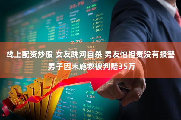线上配资炒股 女友跳河自杀 男友怕担责没有报警 男子因未施救被判赔35万